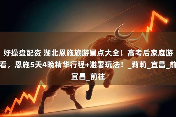 好操盘配资 湖北恩施旅游景点大全！高考后家庭游必看，恩施5天4晚精华行程+避暑玩法！_莉莉_宜昌_前往