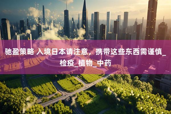 驰盈策略 入境日本请注意，携带这些东西需谨慎_检疫_植物_中药