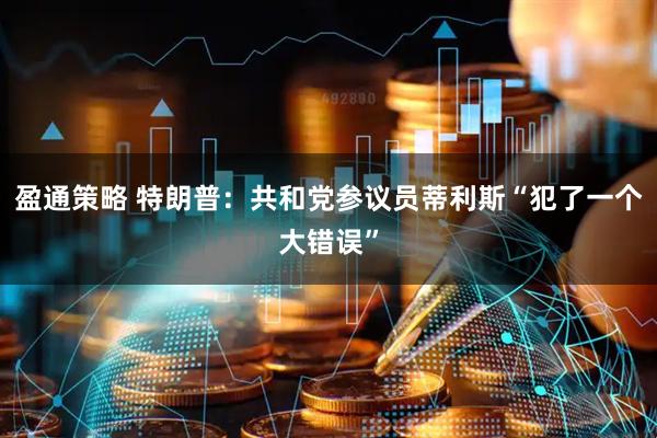 盈通策略 特朗普：共和党参议员蒂利斯“犯了一个大错误”