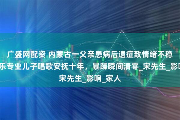 广盛网配资 内蒙古一父亲患病后遗症致情绪不稳定，音乐专业儿子唱歌安抚十年，暴躁瞬间清零_宋先生_影响_家人
