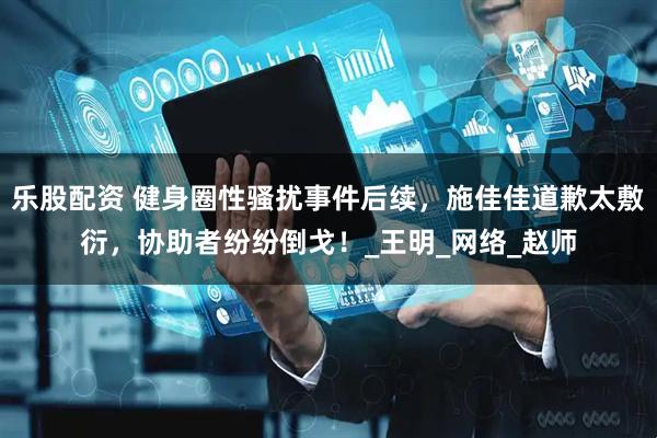 乐股配资 健身圈性骚扰事件后续，施佳佳道歉太敷衍，协助者纷纷倒戈！_王明_网络_赵师