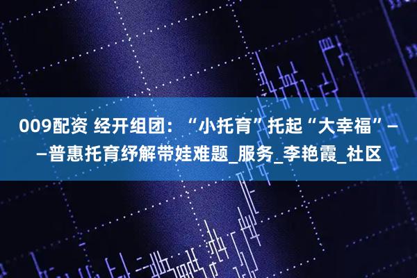 009配资 经开组团：“小托育”托起“大幸福”——普惠托育纾解带娃难题_服务_李艳霞_社区