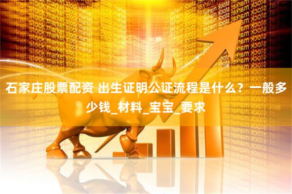 石家庄股票配资 出生证明公证流程是什么？一般多少钱_材料_宝宝_要求