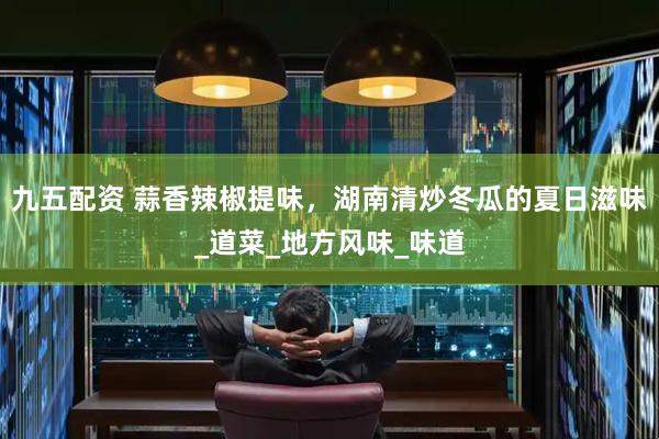 九五配资 蒜香辣椒提味，湖南清炒冬瓜的夏日滋味_道菜_地方风味_味道