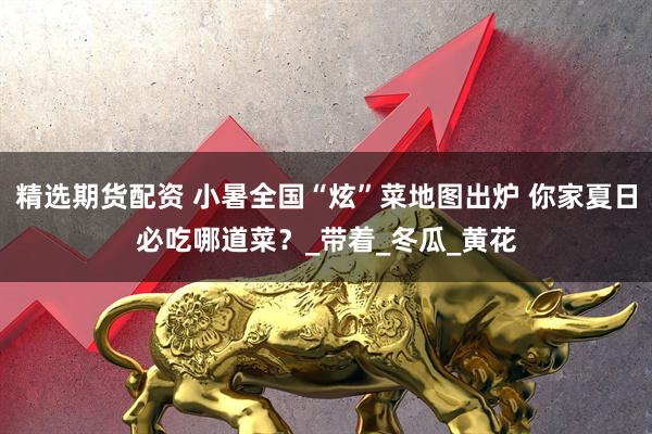精选期货配资 小暑全国“炫”菜地图出炉 你家夏日必吃哪道菜？_带着_冬瓜_黄花