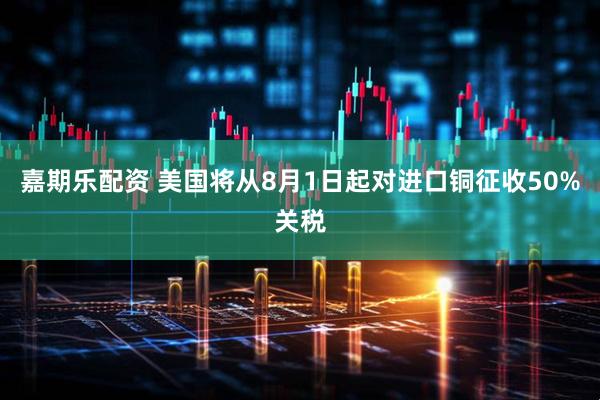 嘉期乐配资 美国将从8月1日起对进口铜征收50%关税