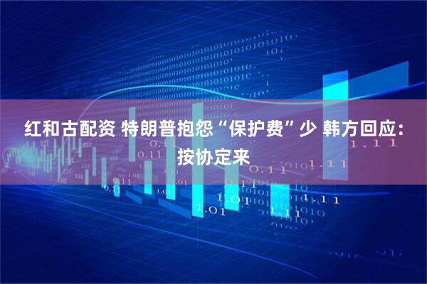 红和古配资 特朗普抱怨“保护费”少 韩方回应：按协定来