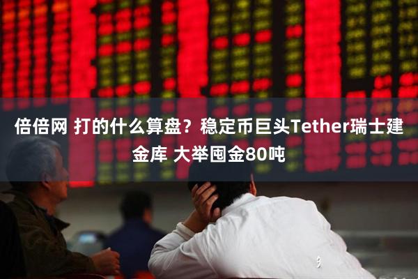 倍倍网 打的什么算盘？稳定币巨头Tether瑞士建金库 大举囤金80吨