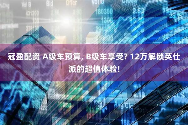 冠盈配资 A级车预算, B级车享受? 12万解锁英仕派的超值体验!