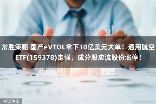 常胜策略 国产eVTOL拿下10亿美元大单！通用航空ETF(159378)走强，成分股应流股份涨停！
