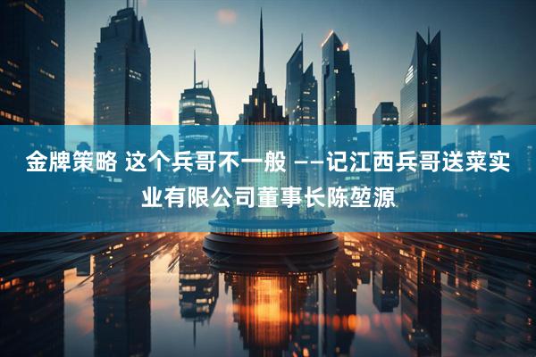 金牌策略 这个兵哥不一般 ——记江西兵哥送菜实业有限公司董事长陈堃源
