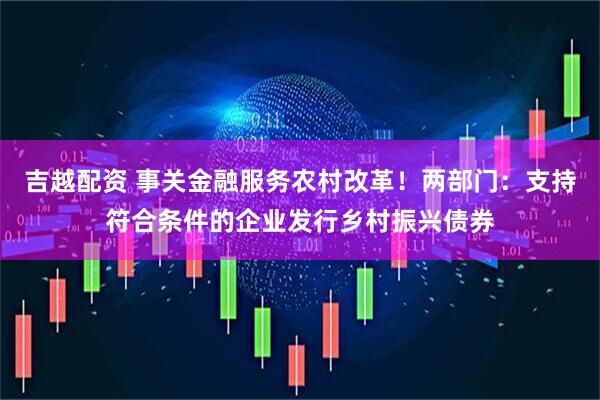 吉越配资 事关金融服务农村改革！两部门：支持符合条件的企业发行乡村振兴债券