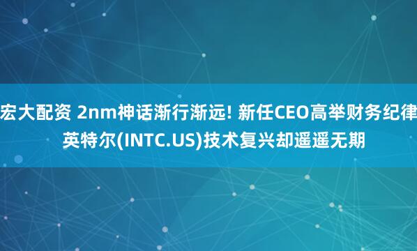 宏大配资 2nm神话渐行渐远! 新任CEO高举财务纪律  英特尔(INTC.US)技术复兴却遥遥无期