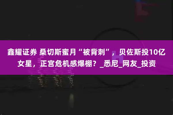 鑫耀证券 桑切斯蜜月“被背刺”，贝佐斯投10亿女星，正宫危机感爆棚？_悉尼_网友_投资