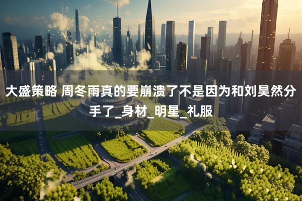 大盛策略 周冬雨真的要崩溃了不是因为和刘昊然分手了_身材_明星_礼服