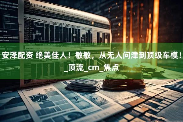 安泽配资 绝美佳人！敏敏，从无人问津到顶级车模！_顶流_cm_焦点