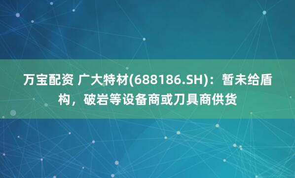万宝配资 广大特材(688186.SH)：暂未给盾构，破岩等设备商或刀具商供货