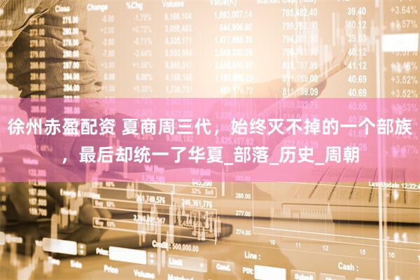 徐州赤盈配资 夏商周三代，始终灭不掉的一个部族，最后却统一了华夏_部落_历史_周朝