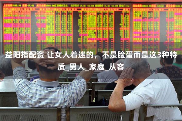 益阳指配资 让女人着迷的，不是脸蛋而是这3种特质_男人_家庭_从容