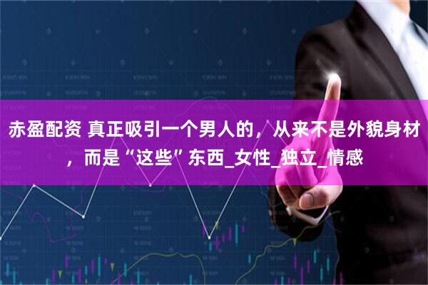 赤盈配资 真正吸引一个男人的，从来不是外貌身材，而是“这些”东西_女性_独立_情感