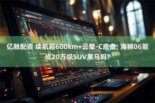 亿融配资 续航超600km+云辇-C底盘, 海狮06能成20万级SUV黑马吗?