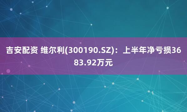 吉安配资 维尔利(300190.SZ)：上半年净亏损3683.92万元