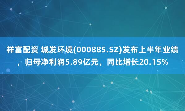 祥富配资 城发环境(000885.SZ)发布上半年业绩，归母净利润5.89亿元，同比增长20.15%