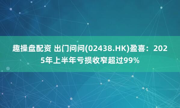趣操盘配资 出门问问(02438.HK)盈喜：2025年上半年亏损收窄超过99%
