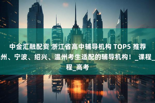 中金汇融配资 浙江省高中辅导机构 TOP5 推荐！杭州、宁波、绍兴、温州考生适配的辅导机构！_课程_高考