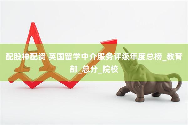 配股神配资 英国留学中介服务评级年度总榜_教育部_总分_院校