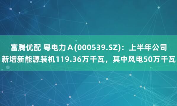 富腾优配 粤电力Ａ(000539.SZ)：上半年公司新增新能源装机119.36万千瓦，其中风电50万千瓦