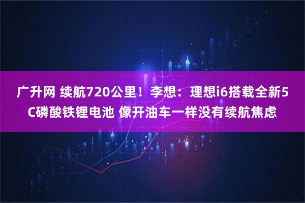广升网 续航720公里！李想：理想i6搭载全新5C磷酸铁锂电池 像开油车一样没有续航焦虑