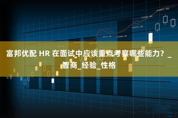 富邦优配 HR 在面试中应该重点考察哪些能力？_智商_经验_性格