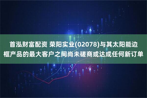 首泓财富配资 荣阳实业(02078)与其太阳能边框产品的最大客户之间尚未磋商或达成任何新订单