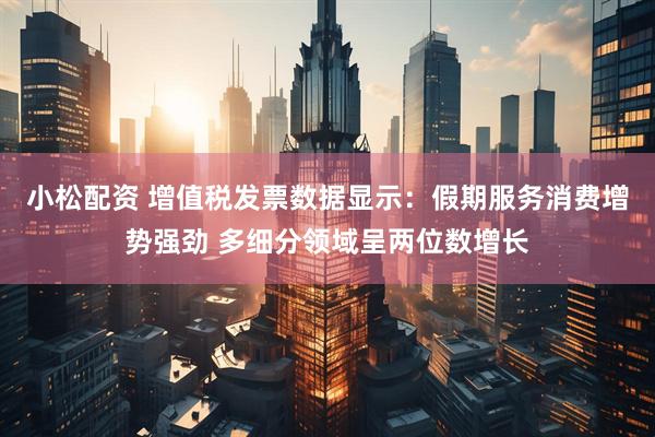 小松配资 增值税发票数据显示：假期服务消费增势强劲 多细分领域呈两位数增长