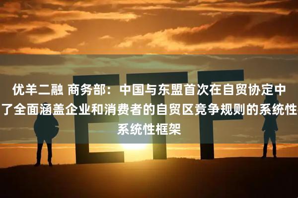优羊二融 商务部：中国与东盟首次在自贸协定中建立了全面涵盖企业和消费者的自贸区竞争规则的系统性框架