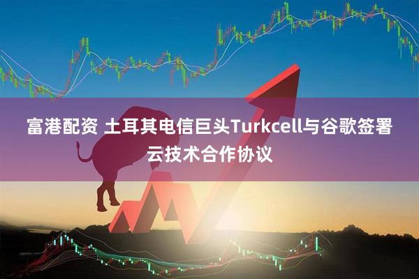 富港配资 土耳其电信巨头Turkcell与谷歌签署云技术合作协议