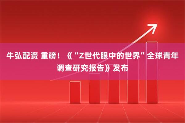 牛弘配资 重磅！《“Z世代眼中的世界”全球青年调查研究报告》发布
