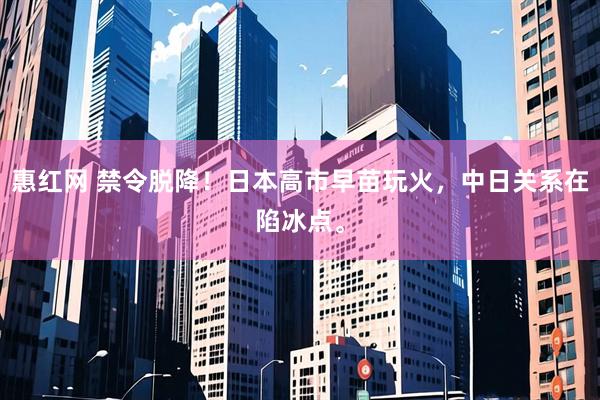 惠红网 禁令脱降！日本高市早苗玩火，中日关系在陷冰点。