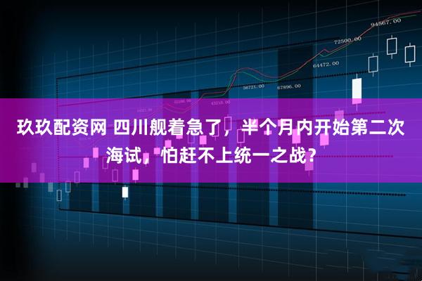 玖玖配资网 四川舰着急了,半个月内开始第二次海试,怕赶不上统一之战?