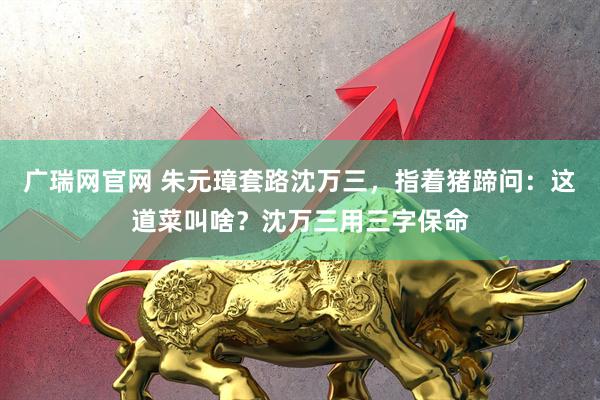 广瑞网官网 朱元璋套路沈万三,指着猪蹄问:这道菜叫啥?沈万三用三字保命