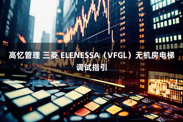 高忆管理 三菱 ELENESSA(VFGL)无机房电梯调试指引