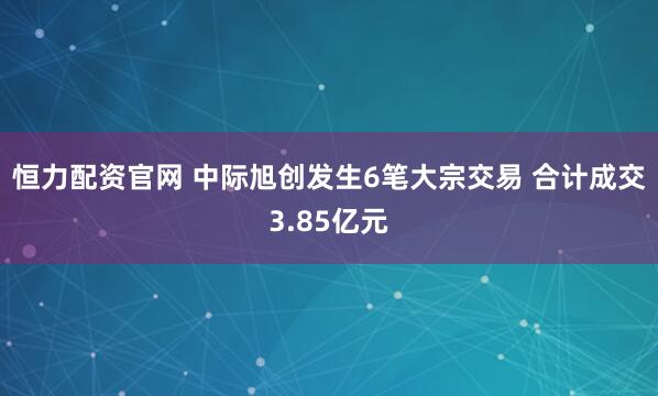 恒力配资官网 中际旭创发生6笔大宗交易 合计成交3.85亿元