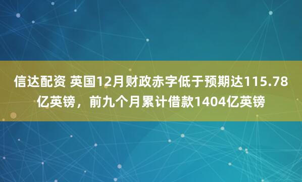 信达配资 英国12月财政赤字低于预期达115.78亿英镑，前九个月累计借款1404亿英镑