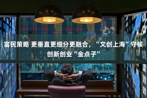 富民策略 更垂直更细分更融合，“文创上海”守候创新创业“金点子”