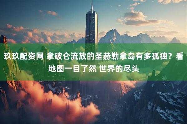 玖玖配资网 拿破仑流放的圣赫勒拿岛有多孤独？看地图一目了然 世界的尽头