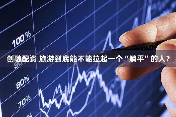 创融配资 旅游到底能不能拉起一个“躺平”的人？